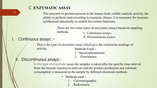 I. Continuous assays :-
11
C. ENZYMATIC ASSAY
The enzymes or proteins present in the human body exhibit catalytic activity, the
ability to perform tasks resulting in reactions. Hence, it is necessary for enzymes
synthesized industrially to exhibit the correct functions.
There are two main types of enzymatic assays based on sampling
methods. I. Continuous assays.
II. Discontinuous assays.
This is the type of enzymatic assay which give the continuous readings of
activity. Methods Used :-
1. Spectrophotometric.
2. Fluorimetric.
II. Discontinuous assays:-
In this type of enzymatic assay the samples is taken after the specific time interval
from the enzyme reaction at intervals and the product production and substrate
consumption is measured in the sample by different chemicals methods.
• Methods used :-
1. Chromatographic
2. Radiometric
 