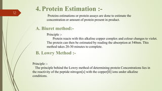4.Protein Estimation :-
12
Proteins estimations or protein assays are done to estimate the
concentration or amount of protein present in product.
A. Biuret method:-
Principle :-
Protein reacts with this alkaline copper complex and colour changes to violet.
The protein can then be estimated by reading the absorption at 540nm. This
method takes 20-30 minutes to complete.
Principle :-
The principle behind the Lowry method of determining protein Concentrations lies in
the reactivity of the peptide nitrogen[s] with the copper[II] ions under alkaline
conditions.
B. Lowry Method :-
 