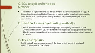 D. Bradford assay(Dye Binding method):-
13
C. BCA assay(Bicinchonic acid
Method):-
• This method is highly sensitive and detects proteins at a low concentration of 1 µg. In
this method, Copper ions bind to Nitrogens in protein and the complex is then bound to
bicinchoninic acid resulting in the change of colour to purple depending on protein
concentration.
• This is a very sensitive method and simple dye binding assay. This method uses
Coomassie brilliant blue-250 dye that binds with negatively charged protein molecules.
• The dye colour changes based on protein concentrations and the absorption is measured
at 595nm
E. UV absorption:-
In this method, no reagents are required, the liquid protein sample is monitored
under UV absorption at OD 280nm.
 