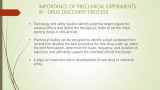 • Toxicology and safety studies identify potential target organs for
adverse effects and define the therapeutic Index to set the initial
starting doses in clinical trials.
• Preclinical studies can be designed to identify a lead candidate from
several hits; develop the best procedure for new drug scale-up, select
the best formulation, determine the route, frequency, and duration of
exposure, and ultimately support the intended clinical trial design.
• It plays an important role in development of new drug or chemical
entity.
IMPORTANCE OF PRECLINICAL EXPERIMENTS
IN DRUG DISCOVERY PROCESS
 