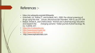 References :-
• https://en.wikipedia.org/wiki/Wikipedia
• Granchelli, J.A., Pollina, C. and Hudecki, M.S., 2000. Pre-clinical screening of
drugs using the mdx mouse. Neuromuscular Disorders, 10(4-5), pp.235-239
• Badyal, Dinesh K., and Chetna Desai. "Animal use in pharmacology education
and research:The changing scenario." Indian journal of pharmacology 46,
no. 3 (2014): 257.
• https://en.m.wikipedia.org
• http://www.researchgate.net
• http://www.slideshare.net
• http://www.exploabiolabs.com
 