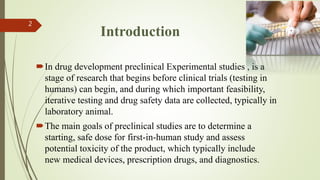 In drug development preclinical Experimental studies , is a
stage of research that begins before clinical trials (testing in
humans) can begin, and during which important feasibility,
iterative testing and drug safety data are collected, typically in
laboratory animal.
The main goals of preclinical studies are to determine a
starting, safe dose for first-in-human study and assess
potential toxicity of the product, which typically include
new medical devices, prescription drugs, and diagnostics.
2
Introduction
 