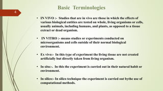 4
Basic Terminologies
• IN VIVO :- Studies that are in vivo are those in which the effects of
various biological entities are tested on whole, living organisms or cells,
usually animals, including humans, and plants, as opposed to a tissue
extract or dead organism.
• IN VITRO :- means studies or experiments conducted on
microorganisms and cells outside of their normal biological
environment.
• Ex vivo:- In this type of experiment the living tissue are not created
artificially but directly taken from living organism.
• In situ:-. In this the experiment is carried out in their natural habit or
environment.
• In silico:- In silico technique the experiment is carried out bythe use of
computational methods.
 
