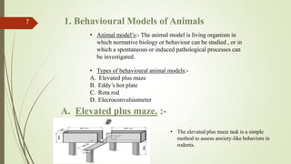 1. Behavioural Models of Animals
7
• Animal model’s:- The animal model is living organism in
which normative biology or behaviour can be studied , or in
which a spontaneous or induced pathological processes can
be investigated.
• Types of behavioural animal models:-
A. Elevated plus maze
B. Eddy’s hot plate
C. Rota rod
D. Elecroconvulsiometer
A. Elevated plus maze. :-
• The elevated plus maze task is a simple
method to assess anxiety-like behaviors in
rodents.
 