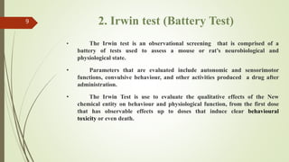 2. Irwin test (Battery Test)
9
• The Irwin test is an observational screening that is comprised of a
battery of tests used to assess a mouse or rat’s neurobiological and
physiological state.
• Parameters that are evaluated include autonomic and sensorimotor
functions, convulsive behaviour, and other activities produced a drug after
administration.
• The Irwin Test is use to evaluate the qualitative effects of the New
chemical entity on behaviour and physiological function, from the first dose
that has observable effects up to doses that induce clear behavioural
toxicity or even death.
 