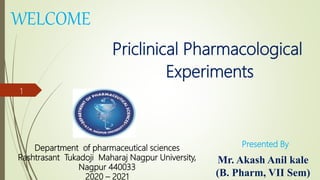 WELCOME
Priclinical Pharmacological
Experiments
Mr. Akash Anil kale
(B. Pharm, VII Sem)
Department of pharmaceutical sciences
Rashtrasant Tukadoji Maharaj Nagpur University,
Nagpur 440033
2020 – 2021
Presented By
1
 