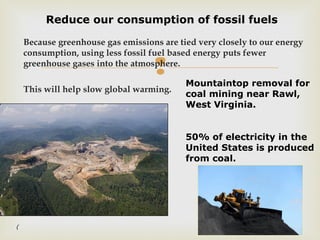 
Because greenhouse gas emissions are tied very closely to our energy
consumption, using less fossil fuel based energy puts fewer
greenhouse gases into the atmosphere.
This will help slow global warming.
Reduce our consumption of fossil fuels
Mountaintop removal for
coal mining near Rawl,
West Virginia.
50% of electricity in the
United States is produced
from coal.
(
 