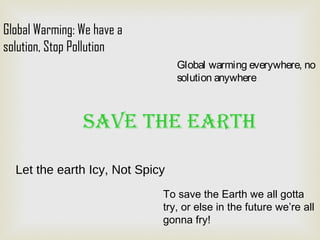 To save the Earth we all gotta
try, or else in the future we’re all
gonna fry!
Global Warming: We have a
solution, Stop Pollution
Let the earth Icy, Not Spicy
Global warming everywhere, no
solution anywhere
Save the earth
 