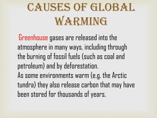 causes Of GLObaL
WarminG
 Greenhouse gases are released into the
atmosphere in many ways, including through
the burning of fossil fuels (such as coal and
petroleum) and by deforestation.
As some environments warm (e.g. the Arctic
tundra) they also release carbon that may have
been stored for thousands of years.
 