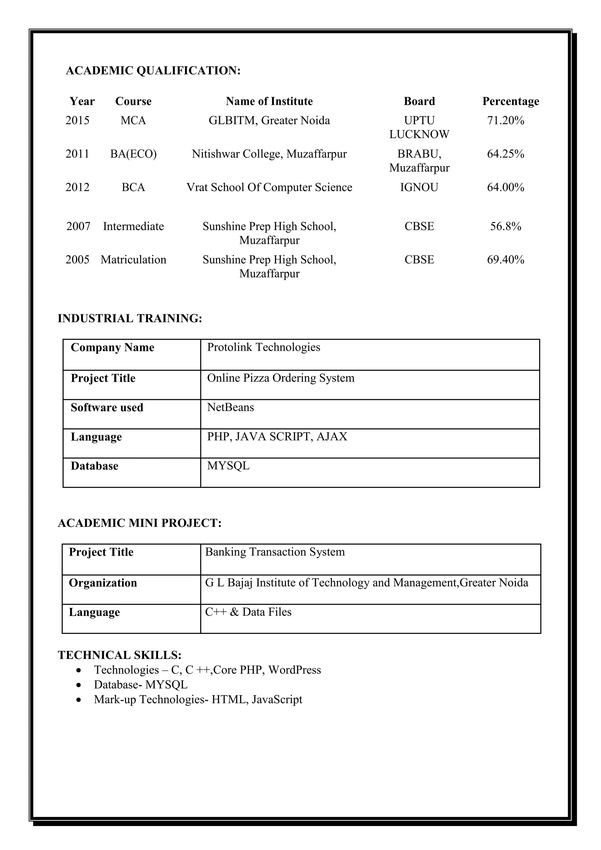 ACADEMIC QUALIFICATION:
Year Course Name of Institute Board Percentage
2015 MCA GLBITM, Greater Noida UPTU
LUCKNOW
71.20%
2011 BA(ECO) Nitishwar College, Muzaffarpur BRABU,
Muzaffarpur
64.25%
2012 BCA Vrat School Of Computer Science IGNOU 64.00%
2007 Intermediate Sunshine Prep High School,
Muzaffarpur
CBSE 56.8%
2005 Matriculation Sunshine Prep High School,
Muzaffarpur
CBSE 69.40%
INDUSTRIAL TRAINING:
Company Name Protolink Technologies
Project Title Online Pizza Ordering System
Software used NetBeans
Language PHP, JAVA SCRIPT, AJAX
Database MYSQL
ACADEMIC MINI PROJECT:
Project Title Banking Transaction System
Organization G L Bajaj Institute of Technology and Management,Greater Noida
Language C++ & Data Files
TECHNICAL SKILLS:
 Technologies – C, C ++,Core PHP, WordPress
 Database- MYSQL
 Mark-up Technologies- HTML, JavaScript
 