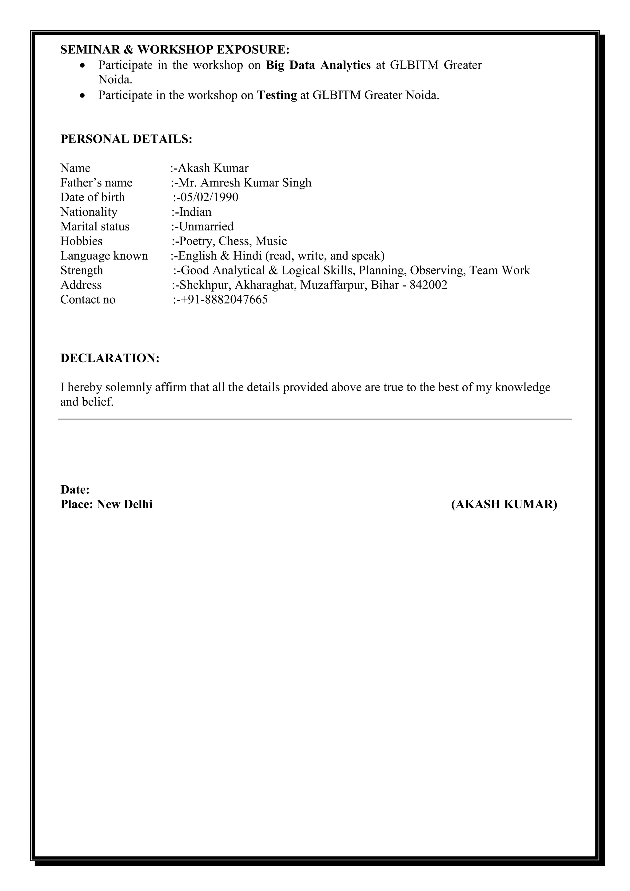 SEMINAR & WORKSHOP EXPOSURE:
 Participate in the workshop on Big Data Analytics at GLBITM Greater
Noida.
 Participate in the workshop on Testing at GLBITM Greater Noida.
PERSONAL DETAILS:
Name :-Akash Kumar
Father’s name :-Mr. Amresh Kumar Singh
Date of birth :-05/02/1990
Nationality :-Indian
Marital status :-Unmarried
Hobbies :-Poetry, Chess, Music
Language known :-English & Hindi (read, write, and speak)
Strength :-Good Analytical & Logical Skills, Planning, Observing, Team Work
Address :-Shekhpur, Akharaghat, Muzaffarpur, Bihar - 842002
Contact no :-+91-8882047665
DECLARATION:
I hereby solemnly affirm that all the details provided above are true to the best of my knowledge
and belief.
Date:
Place: New Delhi (AKASH KUMAR)
 