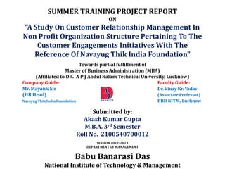 SUMMER TRAINING PROJECT REPORT
ON
“A Study On Customer Relationship Management In
Non Profit Organization Structure Pertaining To The
Customer Engagements Initiatives With The
Reference Of Navayug Thik India Foundation”
Towards partial fulfillment of
Master of Business Administration (MBA)
(Affiliated to DR. A P J Abdul Kalam Technical University, Lucknow)
Company Guide: Faculty Guide:
Mr. Mayank Sir Dr. Vinay Kr. Yadav
(HR Head) (Associate Professor)
Navayug Thik India Foundation BBD NITM, Lucknow
Submitted by:
Akash Kumar Gupta
M.B.A. 3rd Semester
Roll No. 2100540700012
SESSION 2022-2023
DEPARTMENT OF MANAGEMENT
Babu Banarasi Das
National Institute of Technology & Management
 