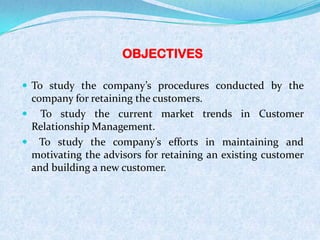 OBJECTIVES
 To study the company’s procedures conducted by the
company for retaining the customers.
 To study the current market trends in Customer
Relationship Management.
 To study the company’s efforts in maintaining and
motivating the advisors for retaining an existing customer
and building a new customer.
 
