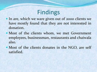  In are, which we ware given out of 2000 clients we
have mostly found that they are not interested in
donation.
 Most of the clients whom, we met Government
employees, businessman, restaurants and chaiwala
also.
 Most of the clients donates in the NGO, are self
satisfied.
Findings
 