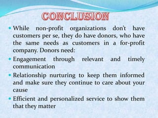  While non-profit organizations don’t have
customers per se, they do have donors, who have
the same needs as customers in a for-profit
company. Donors need:
 Engagement through relevant and timely
communication
 Relationship nurturing to keep them informed
and make sure they continue to care about your
cause
 Efficient and personalized service to show them
that they matter
 