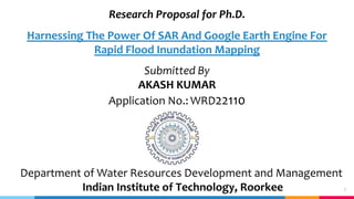 1
Research Proposal for Ph.D.
Harnessing The Power Of SAR And Google Earth Engine For
Rapid Flood Inundation Mapping
Submitted By
AKASH KUMAR
Application No.: WRD22110
Department of Water Resources Development and Management
Indian Institute of Technology, Roorkee
 