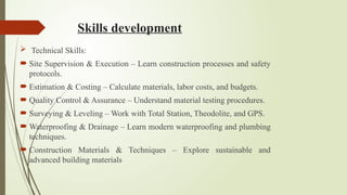 Skills development
 Technical Skills:
 Site Supervision & Execution – Learn construction processes and safety
protocols.
 Estimation & Costing – Calculate materials, labor costs, and budgets.
 Quality Control & Assurance – Understand material testing procedures.
 Surveying & Leveling – Work with Total Station, Theodolite, and GPS.
 Waterproofing & Drainage – Learn modern waterproofing and plumbing
techniques.
 Construction Materials & Techniques – Explore sustainable and
advanced building materials
 