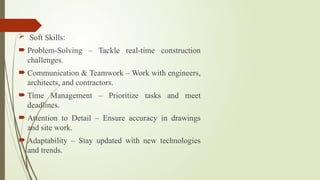  Soft Skills:
 Problem-Solving – Tackle real-time construction
challenges.
 Communication & Teamwork – Work with engineers,
architects, and contractors.
 Time Management – Prioritize tasks and meet
deadlines.
 Attention to Detail – Ensure accuracy in drawings
and site work.
 Adaptability – Stay updated with new technologies
and trends.
 