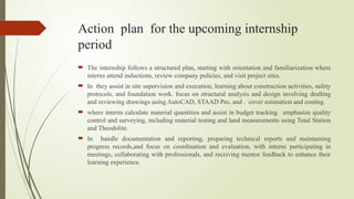 Action plan for the upcoming internship
period
 The internship follows a structured plan, starting with orientation and familiarization where
interns attend inductions, review company policies, and visit project sites.
 In they assist in site supervision and execution, learning about construction activities, safety
protocols, and foundation work. focus on structural analysis and design involving drafting
and reviewing drawings using AutoCAD, STAAD Pro, and . cover estimation and costing.
 where interns calculate material quantities and assist in budget tracking. emphasize quality
control and surveying, including material testing and land measurements using Total Station
and Theodolite.
 In handle documentation and reporting, preparing technical reports and maintaining
progress records,and focus on coordination and evaluation, with interns participating in
meetings, collaborating with professionals, and receiving mentor feedback to enhance their
learning experience.
 