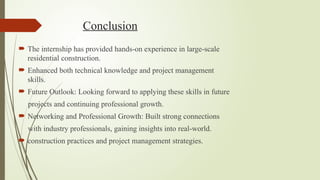 Conclusion
 The internship has provided hands-on experience in large-scale
residential construction.
 Enhanced both technical knowledge and project management
skills.
 Future Outlook: Looking forward to applying these skills in future
projects and continuing professional growth.
 Networking and Professional Growth: Built strong connections
with industry professionals, gaining insights into real-world.
 construction practices and project management strategies.
 