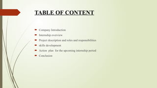 TABLE OF CONTENT
 Company Introduction
 Internship overview
 Project description and roles and responsibilities
 skills development
 Action plan for the upcoming internship period
 Conclusion
 