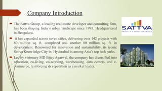 Company Introduction
 The Sattva Group, a leading real estate developer and consulting firm,
has been shaping India’s urban landscape since 1993. Headquartered
in Bengaluru.
 it has expanded across seven cities, delivering over 142 projects with
80 million sq. ft. completed and another 80 million sq. ft. in
development. Renowned for innovation and sustainability, its iconic
Sattva Knowledge City in Hyderabad is among Asia’s top tech parks.
 Led by visionary MD Bijay Agarwal, the company has diversified into
education, co-living, co-working, warehousing, data centers, and e-
commerce, reinforcing its reputation as a market leader.
 