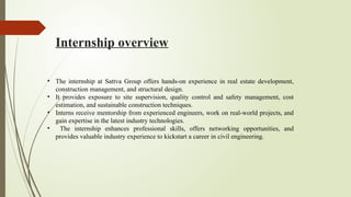 Internship overview
• The internship at Sattva Group offers hands-on experience in real estate development,
construction management, and structural design.
• It provides exposure to site supervision, quality control and safety management, cost
estimation, and sustainable construction techniques.
• Interns receive mentorship from experienced engineers, work on real-world projects, and
gain expertise in the latest industry technologies.
• The internship enhances professional skills, offers networking opportunities, and
provides valuable industry experience to kickstart a career in civil engineering.
 