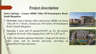 Project description
Sattva Springs – Luxury 4BHK Villas Off Kanakapura Road,
South Bangalore
• Overview: Sattva Springs offers ultra-luxury 4BHK row house
villas (B+G+2 floors), located just 250 meters off Kanakapura
Road in South Bangalore.
• Spanning 5 acres and 25 guntas(245,025 sq. ft.), the project
comprises 66 lavish villas ranging from 3,607 to 5,287 sq. ft.
• Each villa features spacious balconies, a huge private terrace, a
store room, and an elevator provision, providing an
unparalleled living experience.
 