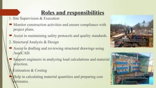 Roles and responsibilities
1. Site Supervision & Execution
 Monitor construction activities and ensure compliance with
project plans.
 Assist in maintaining safety protocols and quality standards.
2. Structural Analysis & Design
 Assist in drafting and reviewing structural drawings using
AutoCAD.
 Support engineers in analyzing load calculations and material
selection.
3. Estimation & Costing
 Help in calculating material quantities and preparing cost
estimates.
 