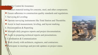 4. Quality Control & Assurance
 Conduct material testing for concrete, steel, and other components.
 Ensure adherence to construction quality standards and regulations.
5. Surveying & Leveling
 Operate surveying instruments like Total Station and Theodolite.
 Assist in land measurement, leveling, and layout marking.
6. Documentation & Reporting
 Maintain daily progress reports and project documentation.
 Assist in preparing technical reports and presentations.
7. Coordination & Communication
 Work closely with architects, engineers, and contractors.
 Participate in meetings and provide updates on project status.
 