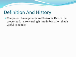 Definition And History
 Computer: A computer is an Electronic Device that
processes data, converting it into information that is
useful to people.
 