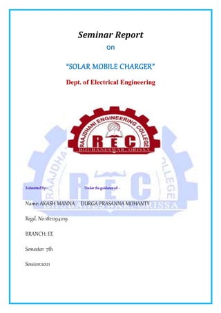 Seminar Report
o
on
n
“SOLAR MOBILE CHARGER”
D
De
ep
pt
t.
. o
of
f E
El
le
ec
ct
tr
ri
ic
ca
al
l E
En
ng
gi
in
ne
ee
er
ri
in
ng
g
SubmittedBy: - Under theguidance of: -
Name: AKASH MANNA DURGA PRASANNA MOHANTY
Regd. No:1821294019
BRANCH: EE
Semester: 7th
Session:2021
 