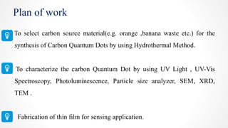 Plan of work
To select carbon source material(e.g. orange ,banana waste etc.) for the
synthesis of Carbon Quantum Dots by using Hydrothermal Method.
To characterize the carbon Quantum Dot by using UV Light , UV-Vis
Spectroscopy, Photoluminescence, Particle size analyzer, SEM, XRD,
TEM .
Fabrication of thin film for sensing application.
 