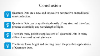 Conclusion
Quantum Dots are a new and innovative perspective on traditional
semiconductors.
Quantum Dots can be synthesized easily of any size, and therefore,
produce essentially any wavelength of light.
There are many possible applications of Quantum Dots in many
different areas of industry/science.
The future looks bright and exciting on all the possible applications
of Quantum Dots.
 