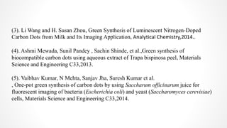 (3). Li Wang and H. Susan Zhou, Green Synthesis of Luminescent Nitrogen-Doped
Carbon Dots from Milk and Its Imaging Application, Analytical Chemistry,2014..
(4). Ashmi Mewada, Sunil Pandey , Sachin Shinde, et al.,Green synthesis of
biocompatible carbon dots using aqueous extract of Trapa bispinosa peel, Materials
Science and Engineering C33,2013.
(5). Vaibhav Kumar, N Mehta, Sanjav Jha, Suresh Kumar et al.
, One-pot green synthesis of carbon dots by using Saccharum officinarum juice for
fluorescent imaging of bacteria (Escherichia coli) and yeast (Saccharomyces cerevisiae)
cells, Materials Science and Engineering C33,2014.
 