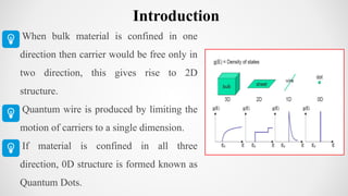When bulk material is confined in one
direction then carrier would be free only in
two direction, this gives rise to 2D
structure.
Quantum wire is produced by limiting the
motion of carriers to a single dimension.
If material is confined in all three
direction, 0D structure is formed known as
Quantum Dots.
Introduction
 