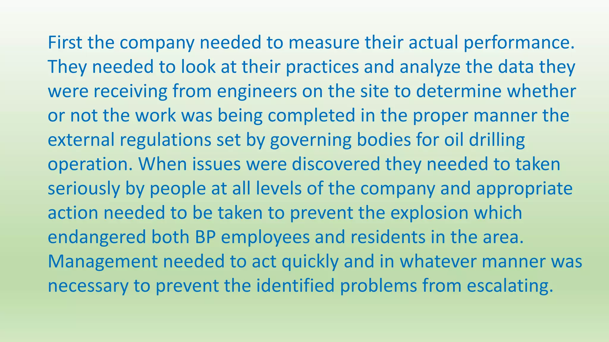 First the company needed to measure their actual performance.
They needed to look at their practices and analyze the data they
were receiving from engineers on the site to determine whether
or not the work was being completed in the proper manner the
external regulations set by governing bodies for oil drilling
operation. When issues were discovered they needed to taken
seriously by people at all levels of the company and appropriate
action needed to be taken to prevent the explosion which
endangered both BP employees and residents in the area.
Management needed to act quickly and in whatever manner was
necessary to prevent the identified problems from escalating.
 