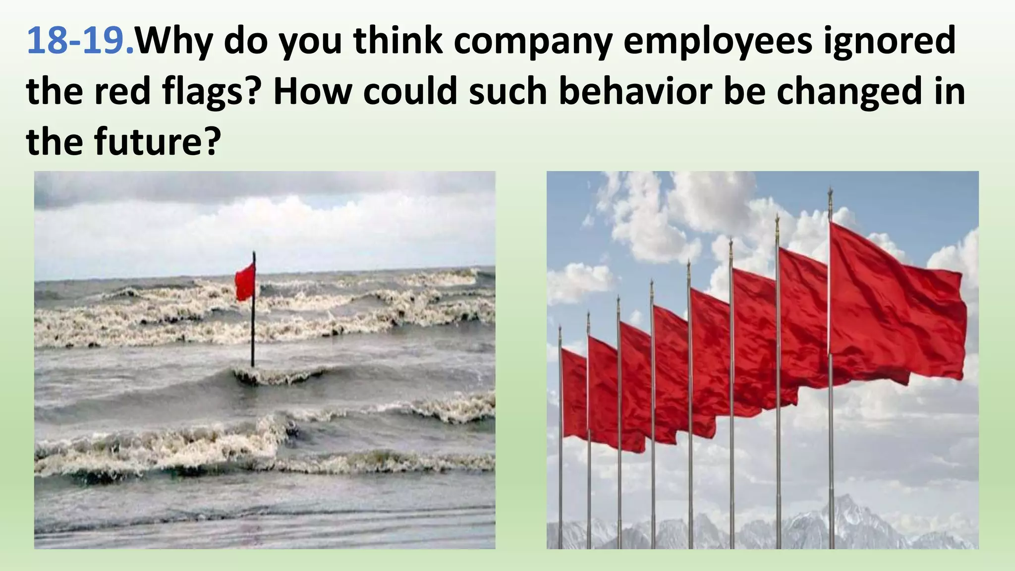 18-19.Why do you think company employees ignored
the red flags? How could such behavior be changed in
the future?
 