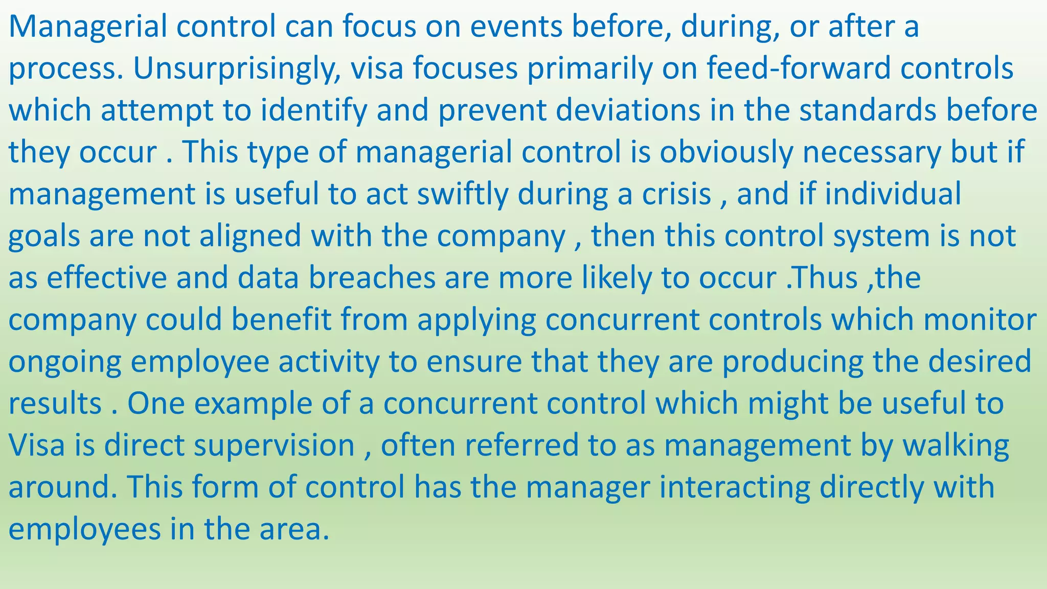 Managerial control can focus on events before, during, or after a
process. Unsurprisingly, visa focuses primarily on feed-forward controls
which attempt to identify and prevent deviations in the standards before
they occur . This type of managerial control is obviously necessary but if
management is useful to act swiftly during a crisis , and if individual
goals are not aligned with the company , then this control system is not
as effective and data breaches are more likely to occur .Thus ,the
company could benefit from applying concurrent controls which monitor
ongoing employee activity to ensure that they are producing the desired
results . One example of a concurrent control which might be useful to
Visa is direct supervision , often referred to as management by walking
around. This form of control has the manager interacting directly with
employees in the area.
 