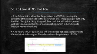 Do follow & No Follow
• A do follow link is a link that helps in terms of SEO by passing the
authority of the origin site to the destination site. This passing of authority
is called, “link juice.” Acquiring do follow backlink will help improve a
website’s domain authority, or domain rating, which in turn, helps to
improve keyword ranking.
• A no follow link, or backlin, is a link which does not pass authority on to
the website it is linking to. These links do not help in terms of SEO.
 