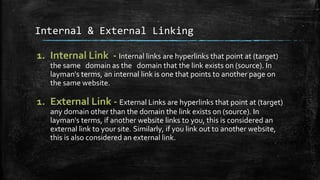 Internal & External Linking
1. Internal Link - Internal links are hyperlinks that point at (target)
the same domain as the domain that the link exists on (source). In
layman's terms, an internal link is one that points to another page on
the same website.
1. External Link - External Links are hyperlinks that point at (target)
any domain other than the domain the link exists on (source). In
layman's terms, if another website links to you, this is considered an
external link to your site. Similarly, if you link out to another website,
this is also considered an external link.
 