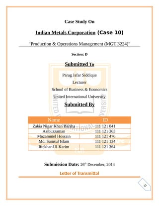 1
3
Case Study On
Indian Metals Corporation (Case 10)
“Production & Operations Management (MGT 3224)”
Section: D
Submitted To
Parag Jafar Siddique
Lecturer
School of Business & Economics
United International University
Submitted By
Submission Date: 26th
December, 2014
Letter of Transmittal
Name ID
Zakia Nigar Khan Barsha 111 121 041
Asibuzzaman 111 121 363
Mozammel Hossain 111 121 476
Md. Samsul Islam 111 121 134
Iftekhar-Ul-Karim 111 121 364
 