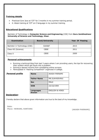 Name AKASH PARNAMI
Father Name MR.SUKHDEVRAJ
Sex MALE
DOB 23/10/1994
Languages
Known
ENGLISH & HINDI
Training details
• Practiced Core Java at ‘CIT’ for 3 months in my summer training period.
• 6 -Week training at ‘CIT’ on C language in my summer training.
Educational Qualifications
Bachelor of Technology in Computer Science and Engineering (CSE) from Guru Jambheshwar
University of Science and Technology, Hisar.
Examination Board/University Year Of Passing
Bachelor in Technology (CSE) GJUS&T 2015
Class XII (Science) CBSE 2011
Class X CBSE 2009
Personal achievements
 Running a technical blog from last 3 years where I am providing users, the tips for recovering
their system which got stuck into a problem.
 Earning a decent income from completing online surveys.
 Participated in “Hacking Competition” organized in college.
Personal profile
Declaration:
I hereby declare that above given information are true to the best of my knowledge.
Date:
Place: -REWARI, HARYANA (AKASH PARNAMI)
 