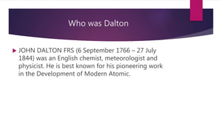 Who was Dalton
 JOHN DALTON FRS (6 September 1766 – 27 July
1844) was an English chemist, meteorologist and
physicist. He is best known for his pioneering work
in the Development of Modern Atomic.
 