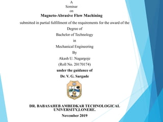 A
Seminar
on
Magneto-Abrasive Flow Machining
submitted in partial fulfillment of the requirements for the award of the
Degree of
Bachelor of Technology
in
Mechanical Engineering
By
Akash U. Nagargoje
(Roll No. 20170174)
under the guidance of
Dr. V. G. Sargade
DR. BABASAHEB AMBEDKAR TECHNOLOGICAL
UNIVERSITY,LONERE.
November 2019
 
