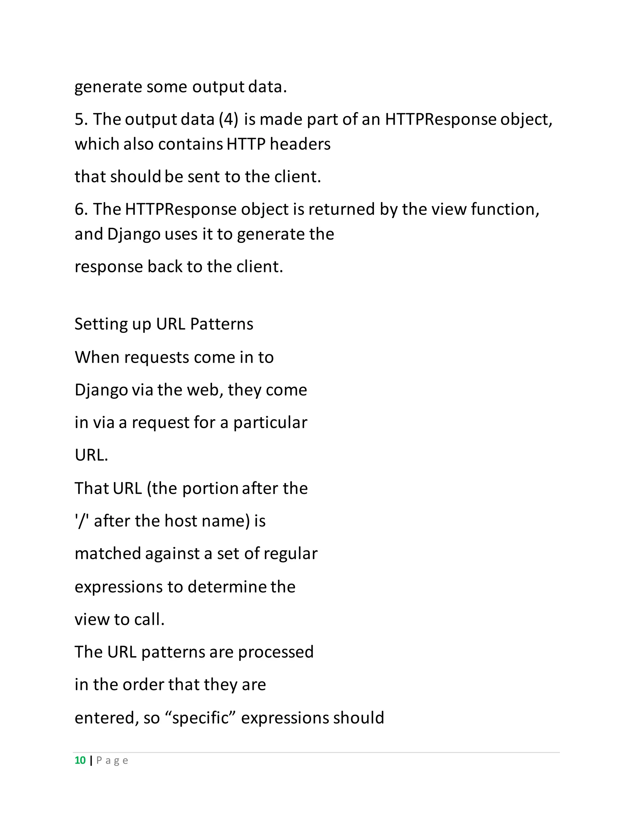 10 | P a g e
generate some output data.
5. The output data (4) is made part of an HTTPResponse object,
which also containsHTTP headers
that shouldbe sent to the client.
6. The HTTPResponse object is returned by the view function,
and Django uses it to generate the
response back to the client.
Setting up URL Patterns
When requests come in to
Django via the web, they come
in via a request for a particular
URL.
That URL (the portionafter the
'/' after the host name) is
matched against a set of regular
expressions to determine the
view to call.
The URL patterns are processed
in the order that they are
entered, so “specific” expressions should
 