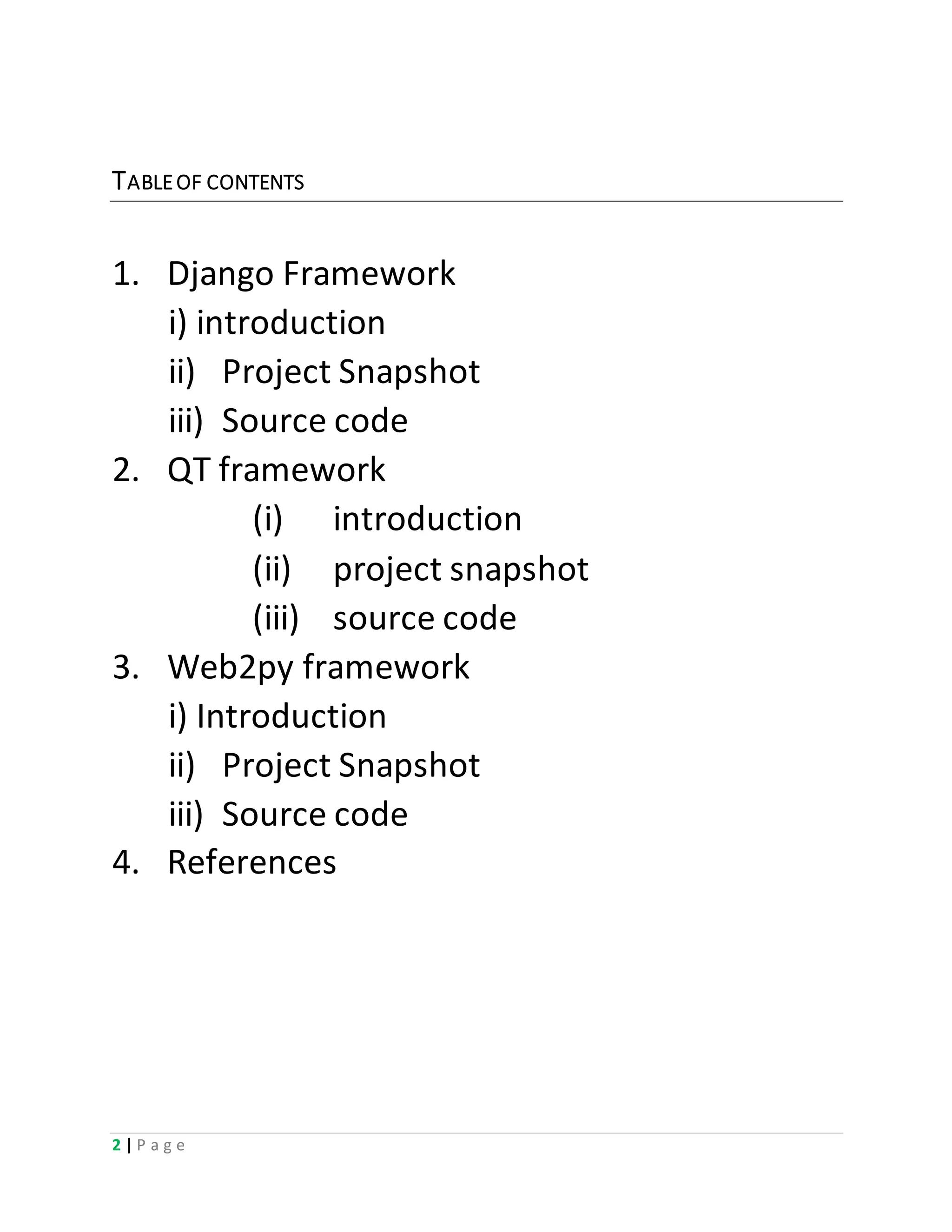 2 | P a g e
TABLEOF CONTENTS
1. Django Framework
i) introduction
ii) Project Snapshot
iii) Source code
2. QT framework
(i) introduction
(ii) project snapshot
(iii) source code
3. Web2py framework
i) Introduction
ii) Project Snapshot
iii) Source code
4. References
 