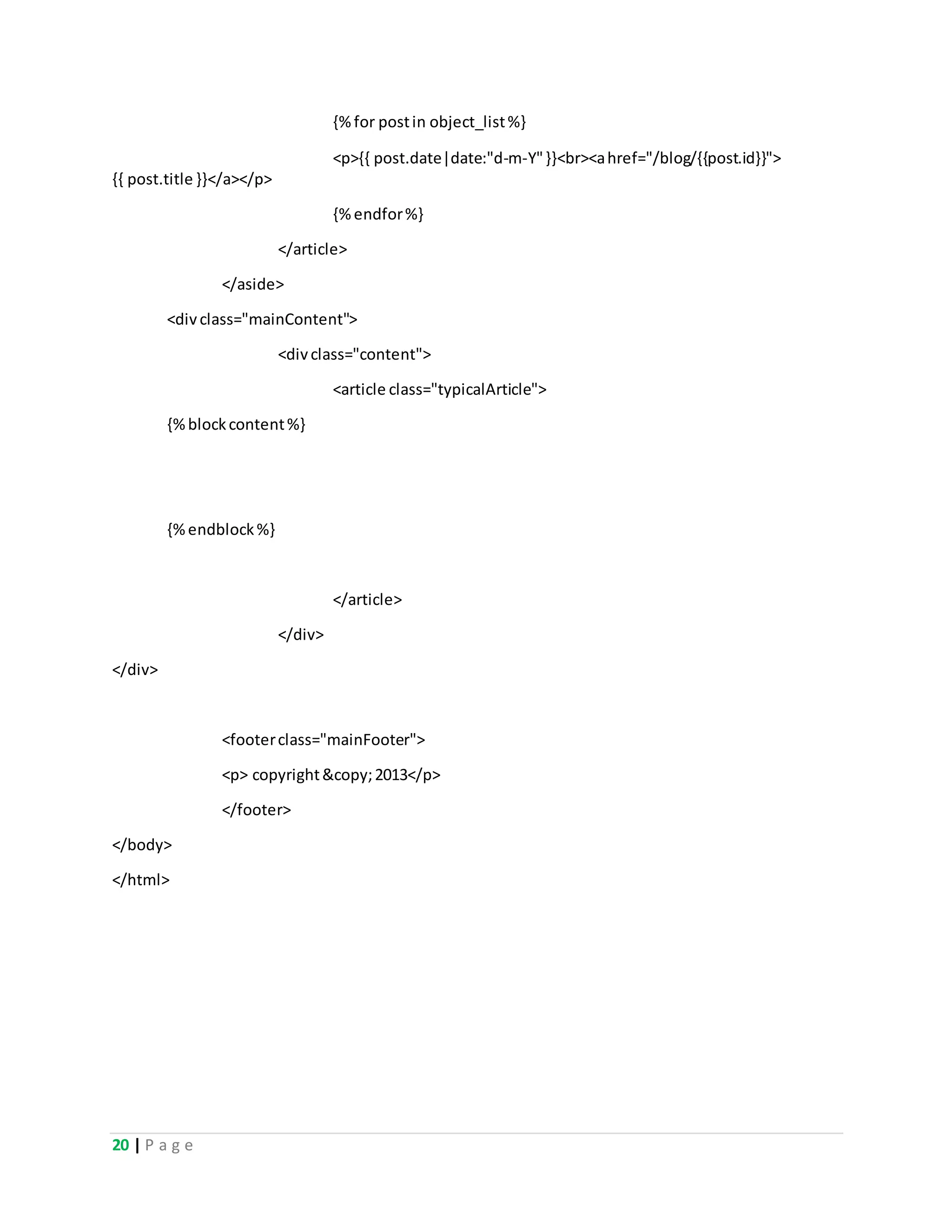 20 | P a g e
{%for postin object_list%}
<p>{{ post.date|date:"d-m-Y"}}<br><ahref="/blog/{{post.id}}">
{{ post.title }}</a></p>
{%endfor%}
</article>
</aside>
<divclass="mainContent">
<divclass="content">
<article class="typicalArticle">
{%blockcontent%}
{%endblock%}
</article>
</div>
</div>
<footerclass="mainFooter">
<p> copyright&copy;2013</p>
</footer>
</body>
</html>
 