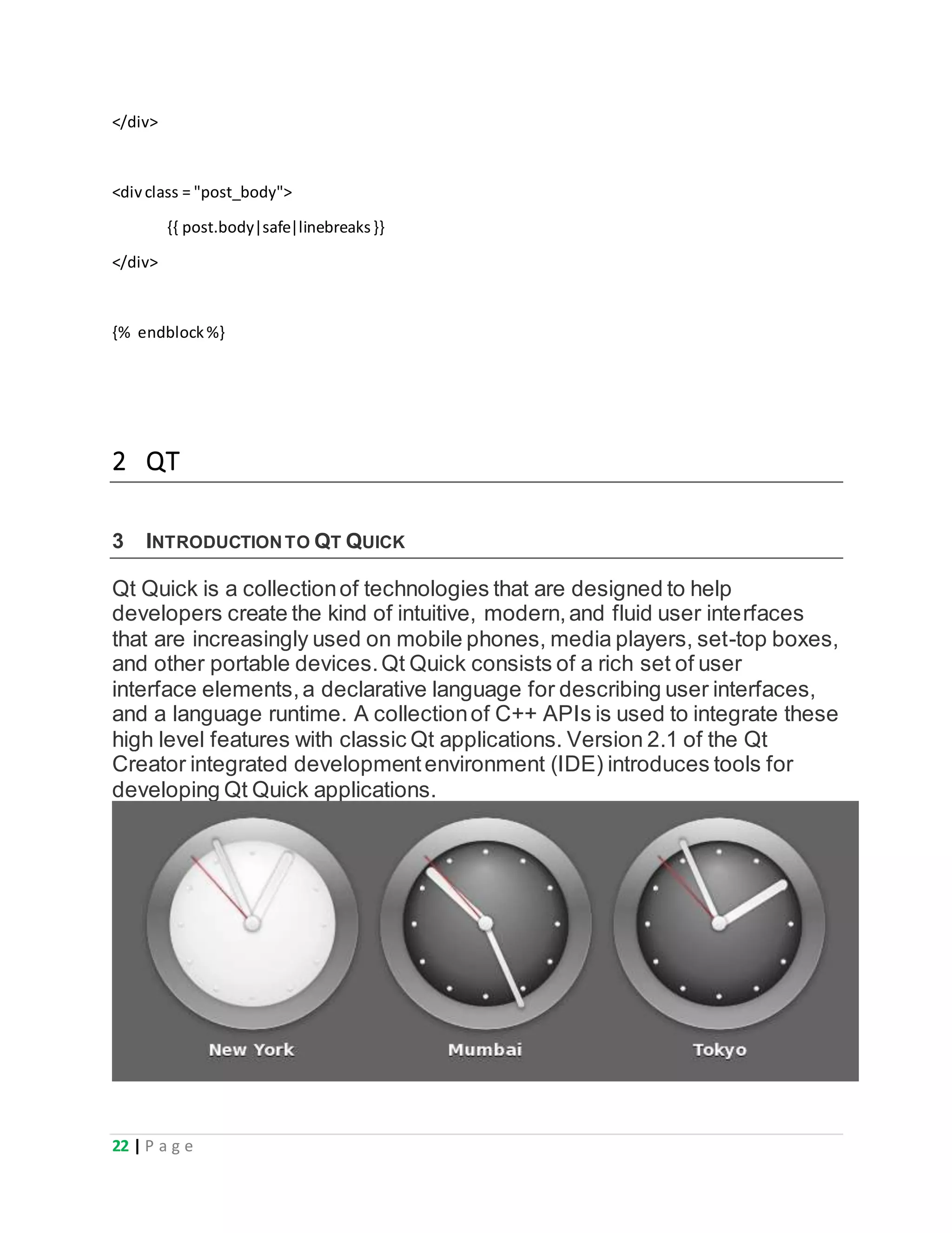 22 | P a g e
</div>
<divclass = "post_body">
{{ post.body|safe|linebreaks}}
</div>
{% endblock%}
2 QT
3 INTRODUCTIONTO QT QUICK
Qt Quick is a collectionof technologies that are designed to help
developers create the kind of intuitive, modern,and fluid user interfaces
that are increasingly used on mobile phones, media players, set-top boxes,
and other portable devices.Qt Quick consists of a rich set of user
interface elements,a declarative language for describing user interfaces,
and a language runtime. A collectionof C++ APIs is used to integrate these
high level features with classic Qt applications. Version 2.1 of the Qt
Creator integrated developmentenvironment (IDE) introduces tools for
developing Qt Quick applications.
 