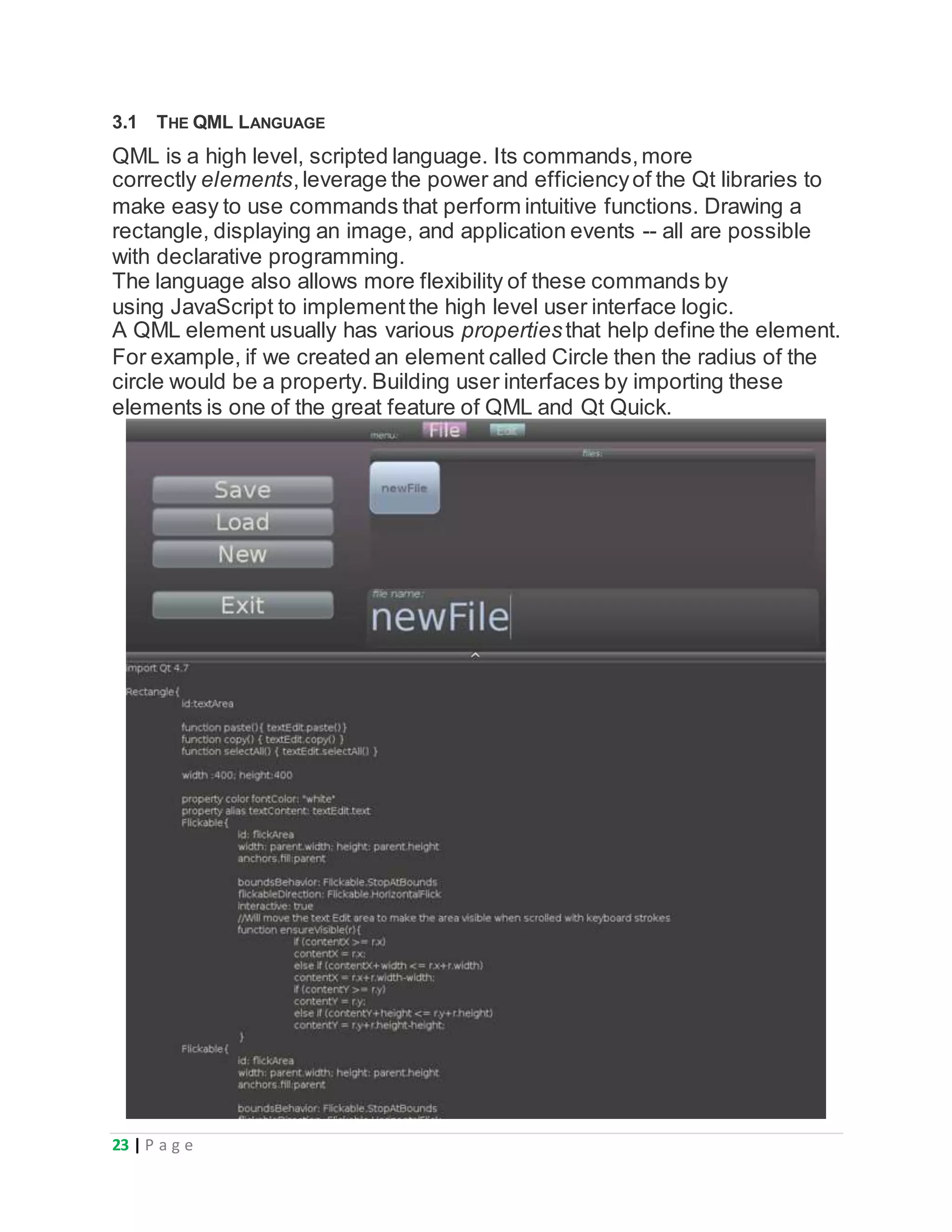23 | P a g e
3.1 THE QML LANGUAGE
QML is a high level, scripted language. Its commands,more
correctly elements,leverage the power and efficiencyof the Qt libraries to
make easy to use commands that perform intuitive functions. Drawing a
rectangle, displaying an image, and application events -- all are possible
with declarative programming.
The language also allows more flexibility of these commands by
using JavaScript to implementthe high level user interface logic.
A QML element usually has various propertiesthat help define the element.
For example, if we created an element called Circle then the radius of the
circle would be a property. Building user interfaces by importing these
elements is one of the great feature of QML and Qt Quick.
 